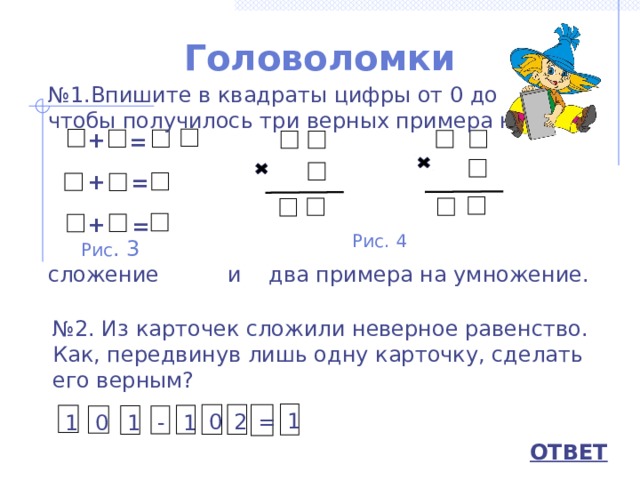 Головоломки № 1.Впишите в квадраты цифры от 0 до 9 так, чтобы получилось три верных примера на сложение и два примера на умножение. + =   +  = + = Рис. 4 Рис . 3 № 2. Из карточек сложили неверное равенство. Как, передвинув лишь одну карточку, сделать его верным? 1 0 2 = 1 1 0 - 1 ОТВЕТ 