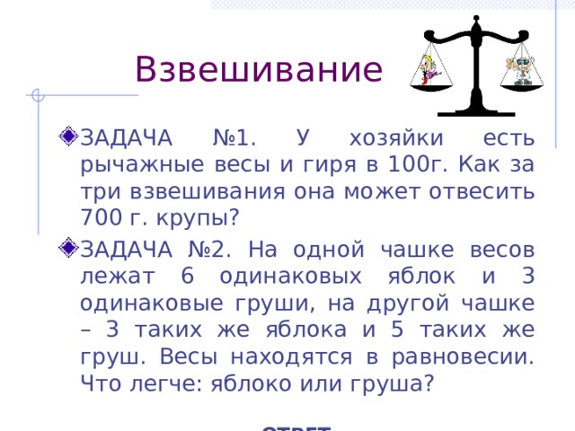  Взвешивание ЗАДАЧА №1. У хозяйки есть рычажные весы и гиря в 100г. Как за три взвешивания она может отвесить 700 г. крупы? ЗАДАЧА №2. На одной чашке весов лежат 6 одинаковых яблок и 3 одинаковые груши, на другой чашке – 3 таких же яблока и 5 таких же груш. Весы находятся в равновесии. Что легче: яблоко или груша?  ОТВЕТ 