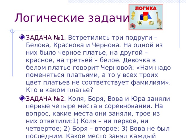 Логические задачи ЗАДАЧА №1. Встретились три подруги – Белова, Краснова и Чернова. На одной из них было черное платье, на другой – красное, на третьей – белое. Девочка в белом платье говорит Черновой: «Нам надо поменяться платьями, а то у всех троих цвет платьев не соответствует фамилиям». Кто в каком платье? ЗАДАЧА №2. Коля, Боря, Вова и Юра заняли первые четыре места в соревновании. На вопрос, какие места они заняли, трое из них ответили:1) Коля – ни первое, ни четвертое; 2) Боря – второе; 3) Вова не был последним. Какое место занял каждый мальчик?  ОТВЕТ  