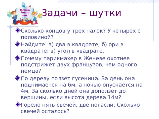  Задачи – шутки Сколько концов у трех палок? У четырех с половиной? Найдите: а) два в квадрате; б) ори в квадрате; в) угол в квадрате. Почему парикмахер в Женеве охотнее подстрижет двух французов, чем одного немца? По дереву ползет гусеница. За день она поднимается на 6м, а ночью опускается на 4м. За сколько дней она доползет до вершины, если высота дерева 14м? Горело пять свечей, две погасли. Сколько свечей осталось? 