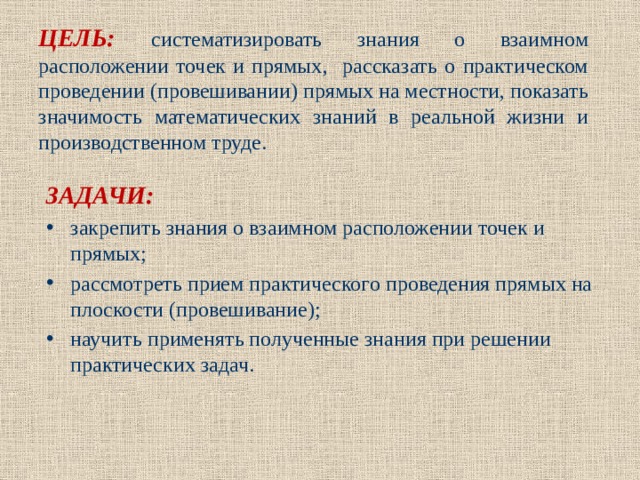 ЦЕЛЬ: систематизировать знания о взаимном расположении точек и прямых, рассказать о практическом проведении (провешивании) прямых на местности, показать значимость математических знаний в реальной жизни и производственном труде.  ЗАДАЧИ: закрепить знания о взаимном расположении точек и прямых; рассмотреть прием практического проведения прямых на плоскости (провешивание); научить применять полученные знания при решении практических задач.  