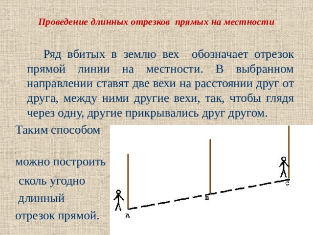 Проведение длинных отрезков прямых на местности  Ряд вбитых в землю вех обозначает отрезок прямой линии на местности. В выбранном направлении ставят две вехи на расстоянии друг от друга, между ними другие вехи, так, чтобы глядя через одну, другие прикрывались друг другом. Таким способом можно построить  сколь угодно  длинный отрезок прямой. 