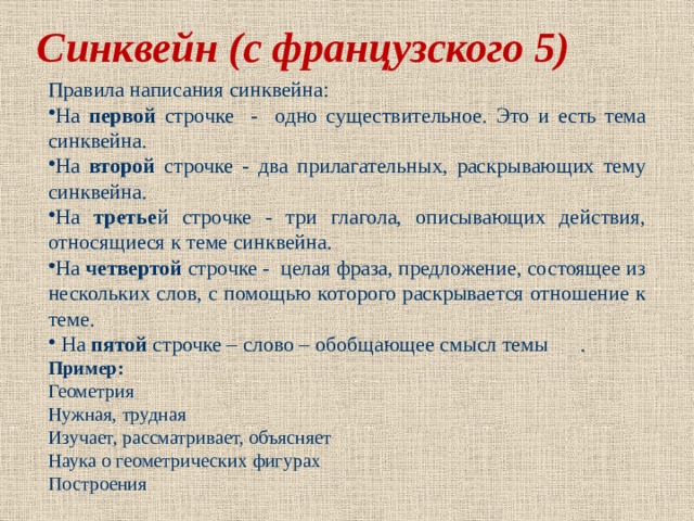Синквейн (с французского 5) Правила написания синквейна: На первой строчке - одно существительное. Это и есть тема синквейна. На второй строчке - два прилагательных, раскрывающих тему синквейна. На третье й строчке - три глагола, описывающих действия, относящиеся к теме синквейна. На четвертой строчке - целая фраза, предложение, состоящее из нескольких слов, с помощью которого раскрывается отношение к теме.  На пятой строчке – слово – обобщающее смысл темы . Пример: Геометрия Нужная, трудная Изучает, рассматривает, объясняет Наука о геометрических фигурах Построения 