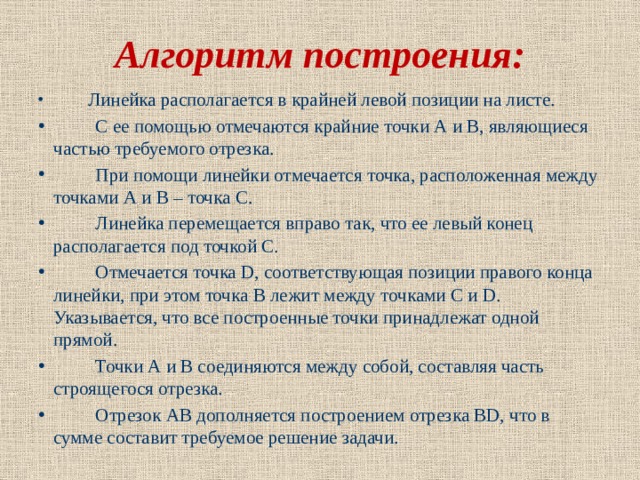 Алгоритм построения:           Линейка располагается в крайней левой позиции на листе.          С ее помощью отмечаются крайние точки А и В, являющиеся частью требуемого отрезка.          При помощи линейки отмечается точка, расположенная между точками А и В – точка С.          Линейка перемещается вправо так, что ее левый конец располагается под точкой С.          Отмечается точка D, соответствующая позиции правого конца линейки, при этом точка В лежит между точками С и D. Указывается, что все построенные точки принадлежат одной прямой.          Точки А и В соединяются между собой, составляя часть строящегося отрезка.          Отрезок АВ дополняется построением отрезка ВD, что в сумме составит требуемое решение задачи.  