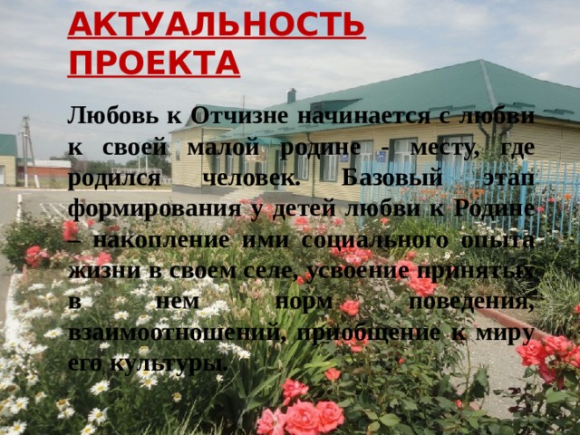 АКТУАЛЬНОСТЬ ПРОЕКТА  Любовь к Отчизне начинается с любви к своей малой родине - месту, где родился человек. Базовый этап формирования у детей любви к Родине – накопление ими социального опыта жизни в своем селе, усвоение принятых в нем норм поведения, взаимоотношений, приобщение к миру его культуры. 
