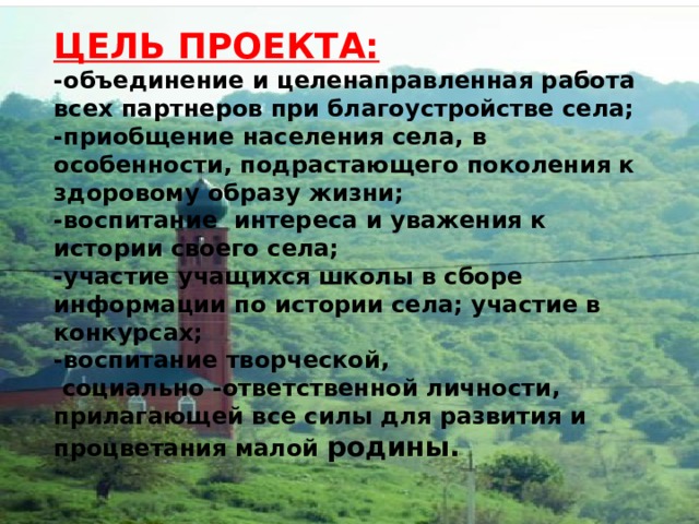 ЦЕЛЬ ПРОЕКТА: -объединение и целенаправленная работа всех партнеров при благоустройстве села; -приобщение населения села, в особенности, подрастающего поколения к здоровому образу жизни; -воспитание интереса и уважения к истории своего села; -участие учащихся школы в сборе информации по истории села; участие в конкурсах; -воспитание творческой,  социально -ответственной личности, прилагающей все силы для развития и процветания малой родины. 