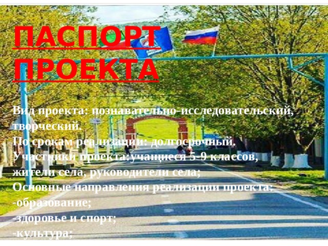 ПАСПОРТ ПРОЕКТА  Вид проекта: познавательно-исследовательский, творческий. По срокам реализации: долгосрочный. Участники проекта:учащиеся 5-9 классов, жители села, руководители села; Основные направления реализации проекта: -образование; -здоровье и спорт; -культура; -благоустройство села. 