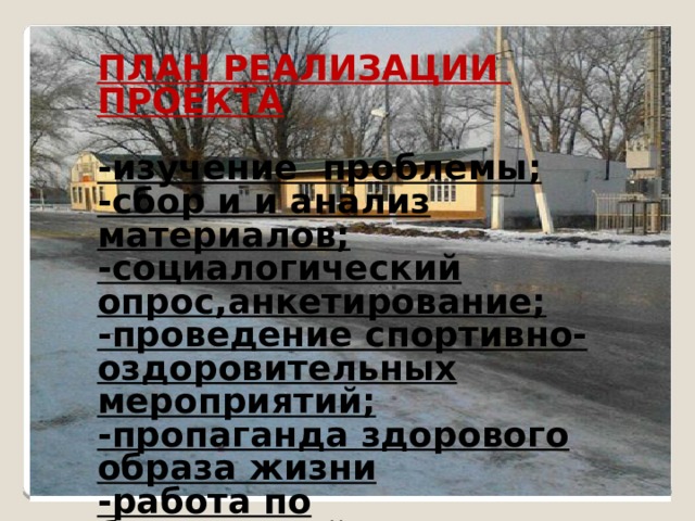 ПЛАН РЕАЛИЗАЦИИ ПРОЕКТА  -изучение проблемы; -сбор и и анализ материалов; -социалогический опрос,анкетирование; -проведение спортивно-оздоровительных мероприятий; -пропаганда здорового образа жизни -работа по благоустройству села; -публикации в соцсетях, распространение информации. - 