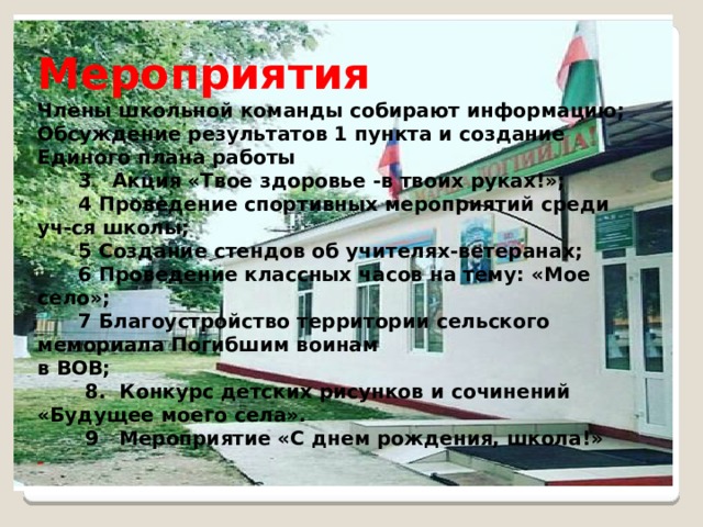 Мероприятия Члены школьной команды собирают информацию; Обсуждение результатов 1 пункта и создание Единого плана работы  3 Акция «Твое здоровье -в твоих руках!»;  4 Проведение спортивных мероприятий среди уч-ся школы;  5 Создание стендов об учителях-ветеранах;  6 Проведение классных часов на тему: «Мое село»;  7 Благоустройство территории сельского мемориала Погибшим воинам в ВОВ;  8. Конкурс детских рисунков и сочинений «Будущее моего села».  9 Мероприятие «С днем рождения, школа!» - - 