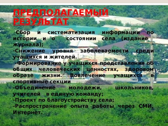 ПРЕДПОЛАГАЕМЫЙ РЕЗУЛЬТАТ    - Сбор и систематизация информации по истории и о состоянии села (издание журнала); -Снижение уровня заболеваемости среди учащихся и жителей.  -Формирование у учащихся представления об общих человеческих ценностях, здоровом образе жизни. Вовлечение учащихся в спортивные секции -Объединение молодежи, школьников, учителей в единую команду; -Проект по благоустройству села; -Распространение опыта работы через СМИ, Интернет. 