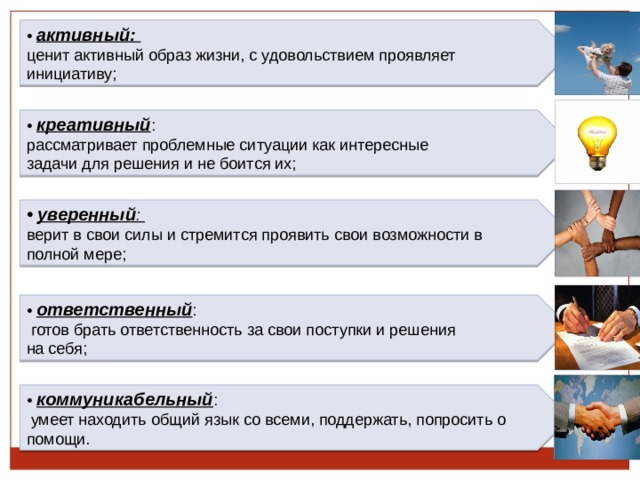• активный: ценит активный образ жизни, с удовольствием проявляет инициативу; • креативный : рассматривает проблемные ситуации как интересные задачи для решения и не боится их; • уверенный : верит в свои силы и стремится проявить свои возможности в полной мере; • ответственный :  готов брать ответственность за свои поступки и решения на себя; • коммуникабельный :  умеет находить общий язык со всеми, поддержать, попросить о помощи. 