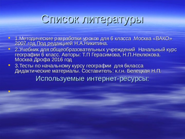 Список литературы 1.Методические разработки уроков для 6 класса .Москва «ВАКО» 2007 год.Под редакцией Н.А.Никитина. 2.Учебник для общеобразовательных учреждений Начальный курс географии 6 класс. Авторы: Т.П Герасимова, Н.П.Неклюкова. Москва Дрофа 2016 год 3.Тесты по начальному курсу географии для 6класса Дидактические материалы. Составитель: к.г.н. Белецкая Н.П. Используемые интернет-ресурсы: 