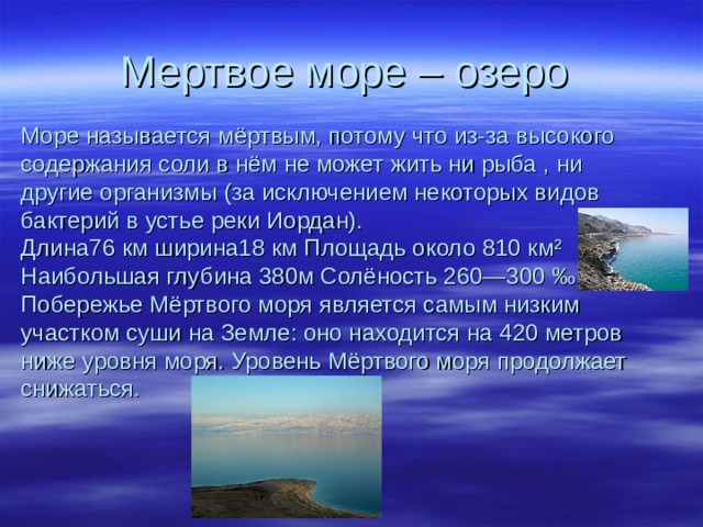 Мертвое море – озеро Море называется мёртвым, потому что из-за высокого содержания соли в нём не может жить ни рыба , ни другие организмы (за исключением некоторых видов бактерий в устье реки Иордан).  Длина76 км ширина18 км Площадь около 810 км² Наибольшая глубина 380м Солёность 260—300 ‰  Побережье Мёртвого моря является самым низким участком суши на Земле: оно находится на 420 метров ниже уровня моря. Уровень Мёртвого моря продолжает снижаться. 