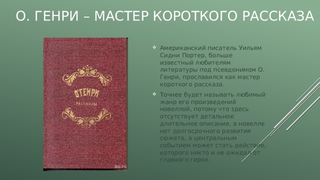 О. Генри – мастер короткого рассказа Американский писатель Уильям Сидни Портер, больше известный любителям литературы под псевдонимом О. Генри, прославился как мастер короткого рассказа. Точнее будет называть любимый жанр его произведений новеллой, потому что здесь отсутствует детальное длительное описание, в новелле нет долгосрочного развития сюжета, а центральным событием может стать действие, которого никто и не ожидал от главного героя. 