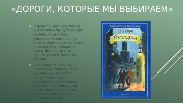 «Дороги, которые мы выбираем» В финале рассказа перед читателями предстает уже не бандит, а глава маклерской конторы, то есть вполне состоятельный человек. Вот только от этого Додсон не стал лучше. Он все такой же злодей. Вывод прост – как бы человек ни оправдывал сделанный им выбор обстоятельствами, влиянием других людей или еще чем-нибудь, на самом деле все всегда зависит только от его личных качеств. 