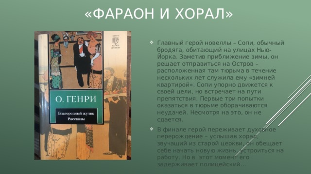 «Фараон и хорал» Главный герой новеллы – Сопи, обычный бродяга, обитающий на улицах Нью-Йорка. Заметив приближение зимы, он решает отправиться на Остров – расположенная там тюрьма в течение нескольких лет служила ему «зимней квартирой». Сопи упорно движется к своей цели, но встречает на пути препятствия. Первые три попытки оказаться в тюрьме оборачиваются неудачей. Несмотря на это, он не сдается. В финале герой переживает духовное перерождение – услышав хорал, звучащий из старой церкви, он обещает себе начать новую жизнь, устроиться на работу. Но в этот момент его задерживает полицейский… 