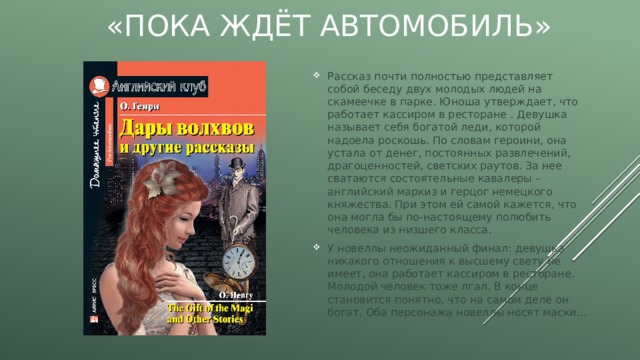 «Пока ждёт автомобиль» Рассказ почти полностью представляет собой беседу двух молодых людей на скамеечке в парке. Юноша утверждает, что работает кассиром в ресторане . Девушка называет себя богатой леди, которой надоела роскошь. По словам героини, она устала от денег, постоянных развлечений, драгоценностей, светских раутов. За нее сватаются состоятельные кавалеры – английский маркиз и герцог немецкого княжества. При этом ей самой кажется, что она могла бы по-настоящему полюбить человека из низшего класса. У новеллы неожиданный финал: девушка никакого отношения к высшему свету не имеет, она работает кассиром в ресторане. Молодой человек тоже лгал. В конце становится понятно, что на самом деле он богат. Оба персонажа новеллы носят маски... 