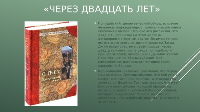 «Через двадцать лет» Полицейский, делая вечерний обход, встречает человека, поджидающего приятеля возле лавки скобяных изделий. Незнакомец рассказал, что двадцать лет назад на этом месте он договорился с верным другом Джимом Уэлсом встретиться здесь сегодня и уехал на Запад. Джим искал счастья в своём городе. Через двадцать минут после ухода полицейского пришёл человек, назвавшийся Джимом Уэлсом. Пока оба шли по тёмным улицам, Боб самозабвенно рассказывал историю своей карьеры на Западе. Кульминация –развязка: Боб понял, что перед ним не Джим. Спутник объявил, что Боб уже 10 минут находится под арестом, и передал ему записку от Джимми. Тот признавался, что он и был тем полицейским, который пришёл на встречу вовремя и, узнав в Бобе преступника, которого разыскивает Чикаго, не смог его арестовать. Полицейский поручил это агенту в штатском… 