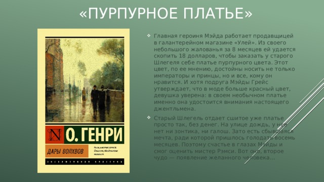 «Пурпурное платье» Главная героиня Мэйда работает продавщицей в галантерейном магазине «Улей». Из своего небольшого жалованья за 8 месяцев ей удается скопить 18 долларов, чтобы заказать у старого Шлегеля себе платье пурпурного цвета. Этот цвет, по ее мнению, достойны носить не только императоры и принцы, но и все, кому он нравится. И хотя подруга Мэйды Грейс утверждает, что в моде больше красный цвет, девушка уверена: в своем необычном платье именно она удостоится внимания настоящего джентльмена. Старый Шлегель отдает сшитое уже платье просто так, без денег. На улице дождь, у нее нет ни зонтика, ни галош. Зато есть сбывшаяся мечта, ради которой пришлось голодать восемь месяцев. Поэтому счастье в глазах Мэйды и смог оценить мистер Рэмси. Вот оно, второе чудо — появление желанного человека… 