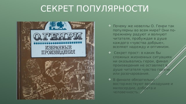 Секрет популярности Почему же новеллы О. Генри так популярны во всем мире? Они по-прежнему радуют и волнуют читателя, пробуждая в душе каждого «чувства добрые», вселяют надежду и оптимизм.  Секрет прост: в каких бы сложных жизненных ситуациях ни оказывались герои, финал произведения не оставляет в душе читателя чувство горечи или разочарования. В финале обязательно восторжествуют великодушие и милосердие, доброта и человечность. 
