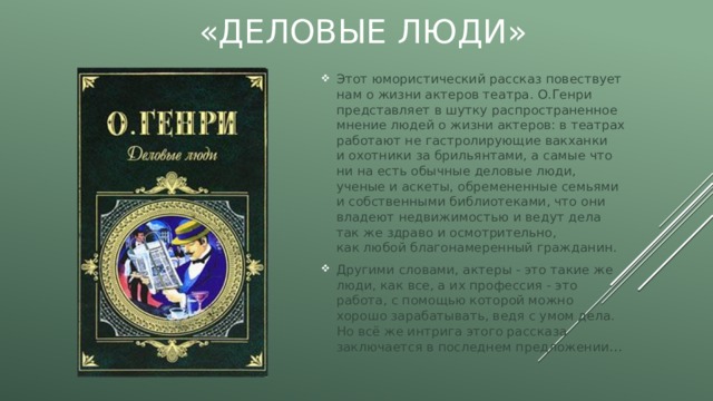 «Деловые люди» Этот юмористический рассказ повествует нам о жизни актеров театра. О.Генри представляет в шутку распространенное мнение людей о жизни актеров: в театрах работают не гастролирующие вакханки и охотники за брильянтами, а самые что ни на есть обычные деловые люди, ученые и аскеты, обремененные семьями и собственными библиотеками, что они владеют недвижимостью и ведут дела так же здраво и осмотрительно, как любой благонамеренный гражданин. Другими словами, актеры - это такие же люди, как все, а их профессия - это работа, с помощью которой можно хорошо зарабатывать, ведя с умом дела. Но всё же интрига этого рассказа заключается в последнем предложении … 