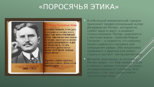 «Поросячья этика» В небольшой американский городок приезжает профессиональный жулик Джефферсон Питерс, который не грабит вдов и сирот, а изымает только излишки. Питерс знакомится с местным вором - Свиньёй Руфом Татамом — и надеется, что наконец нашёл надёжного человека для совершения афёры. Оба мошенника прибывают в фермерский район страны и застают там бродячий цирк. Вечером, вернувшись в гостиницу, Питерс видит, что Руф привёл к себе в комнату свинью, которую он украл, не удержавшись от соблазна. Этот рассказ о том, как трудно найти честного партнёра… 