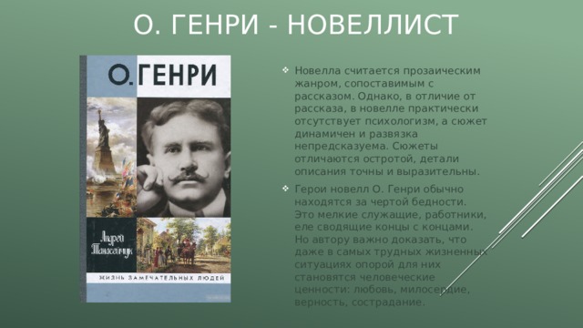 О. Генри - новеллист Новелла считается прозаическим жанром, сопоставимым с рассказом. Однако, в отличие от рассказа, в новелле практически отсутствует психологизм, а сюжет динамичен и развязка непредсказуема. Сюжеты отличаются остротой, детали описания точны и выразительны. Герои новелл О. Генри обычно находятся за чертой бедности. Это мелкие служащие, работники, еле сводящие концы с концами. Но автору важно доказать, что даже в самых трудных жизненных ситуациях опорой для них становятся человеческие ценности: любовь, милосердие, верность, сострадание. 