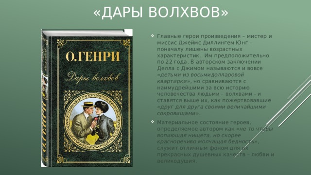 «Дары волхвов» Главные герои произведения – мистер и миссис Джеймс Диллингем Юнг – поначалу лишены возрастных характеристик. Им предположительно по 22 года. В авторском заключении Делла с Джимом называются и вовсе «детьми из восьмидолларовой квартирки» , но сравниваются с наимудрейшими за всю историю человечества людьми – волхвами - и ставятся выше их, как пожертвовавшие «друг для друга своими величайшими сокровищами» . Материальное состояние героев, определяемое автором как «не то чтобы вопиющая нищета, но скорее красноречиво молчащая бедность» , служит отличным фоном для их прекрасных душевных качеств – любви и великодушия. 