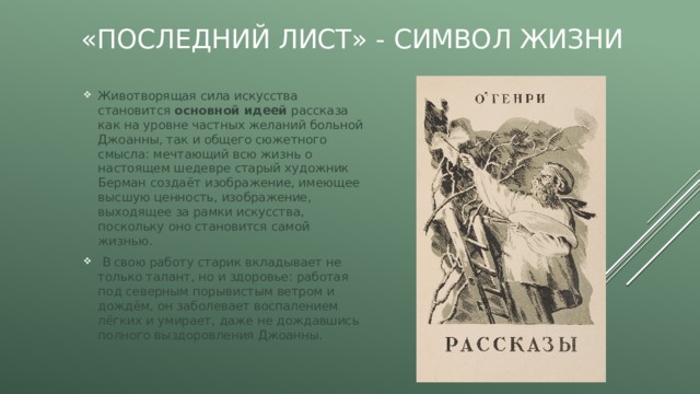 «Последний лист» - символ жизни Животворящая сила искусства становится основной идеей рассказа как на уровне частных желаний больной Джоанны, так и общего сюжетного смысла: мечтающий всю жизнь о настоящем шедевре старый художник Берман создаёт изображение, имеющее высшую ценность, изображение, выходящее за рамки искусства, поскольку оно становится самой жизнью.  В свою работу старик вкладывает не только талант, но и здоровье: работая под северным порывистым ветром и дождём, он заболевает воспалением лёгких и умирает, даже не дождавшись полного выздоровления Джоанны. 