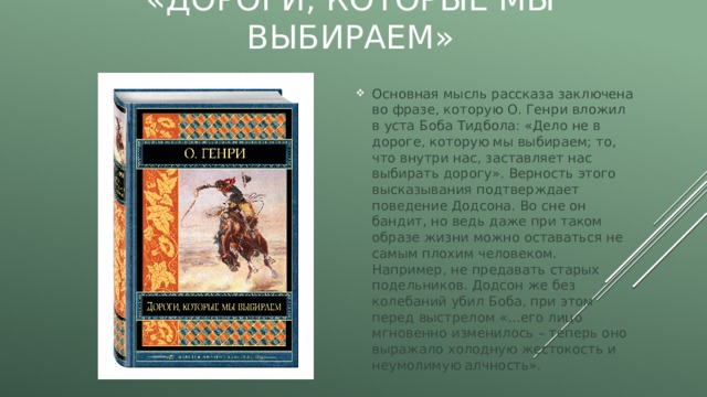 «Дороги, которые мы выбираем» Основная мысль рассказа заключена во фразе, которую О. Генри вложил в уста Боба Тидбола: «Дело не в дороге, которую мы выбираем; то, что внутри нас, заставляет нас выбирать дорогу». Верность этого высказывания подтверждает поведение Додсона. Во сне он бандит, но ведь даже при таком образе жизни можно оставаться не самым плохим человеком. Например, не предавать старых подельников. Додсон же без колебаний убил Боба, при этом перед выстрелом «…его лицо мгновенно изменилось – теперь оно выражало холодную жестокость и неумолимую алчность». 