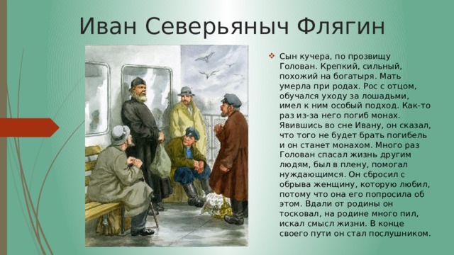 Иван Северьяныч Флягин Сын кучера, по прозвищу Голован. Крепкий, сильный, похожий на богатыря. Мать умерла при родах. Рос с отцом, обучался уходу за лошадьми, имел к ним особый подход. Как-то раз из-за него погиб монах. Явившись во сне Ивану, он сказал, что того не будет брать погибель и он станет монахом. Много раз Голован спасал жизнь другим людям, был в плену, помогал нуждающимся. Он сбросил с обрыва женщину, которую любил, потому что она его попросила об этом. Вдали от родины он тосковал, на родине много пил, искал смысл жизни. В конце своего пути он стал послушником. 