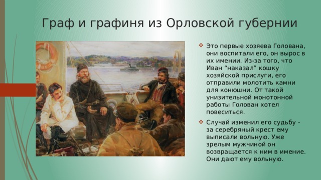 Граф и графиня из Орловской губернии Это первые хозяева Голована, они воспитали его, он вырос в их имении. Из-за того, что Иван “наказал” кошку хозяйской прислуги, его отправили молотить камни для конюшни. От такой унизительной монотонной работы Голован хотел повеситься. Случай изменил его судьбу - за серебряный крест ему выписали вольную. Уже зрелым мужчиной он возвращается к ним в имение. Они дают ему вольную. 