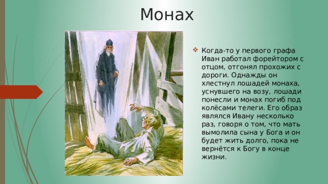 Монах Когда-то у первого графа Иван работал форейтором с отцом, отгонял прохожих с дороги. Однажды он хлестнул лошадей монаха, уснувшего на возу, лошади понесли и монах погиб под колёсами телеги. Его образ являлся Ивану несколько раз, говоря о том, что мать вымолила сына у Бога и он будет жить долго, пока не вернётся к Богу в конце жизни. 