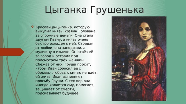 Цыганка Грушенька Красавица-цыганка, которую выкупил князь, хозяин Голована, за огромные деньги. Она стала другом Ивану, а князь очень быстро охладел к ней. Страдая от любви, она заподозрила мужчину в измене. Он отвёз её за город и оставил под присмотром трёх женщин. Сбежав от них, Груша просит, чтобы Иван сбросил её с обрыва,- любовь к князю не даёт ей жить. Иван выполняет просьбу Груши. С тех пор она иногда является ему, помогает, защищает от смерти, подсказывает будущее. 