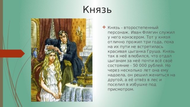 Князь Князь - второстепенный персонаж. Иван Флягин служил у него конэсером. Тот у князя отлично прожил три года, пока на их пути не встретилась красивая цыганка Груша. Князь так в неё влюбился, что отдал цыганам за неё почти всё своё состояние - 50 000 рублей. Но через несколько лет она ему надоела, он решил жениться на другой, а её отвёз в лес и поселил в избушке под присмотром. 