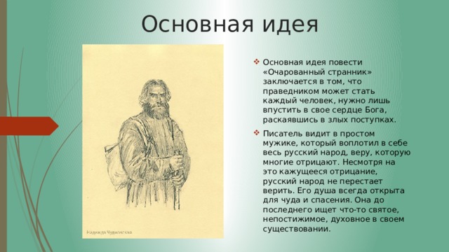 Основная идея Основная идея повести «Очарованный странник» заключается в том, что праведником может стать каждый человек, нужно лишь впустить в свое сердце Бога, раскаявшись в злых поступках. Писатель видит в простом мужике, который воплотил в себе весь русский народ, веру, которую многие отрицают. Несмотря на это кажущееся отрицание, русский народ не перестает верить. Его душа всегда открыта для чуда и спасения. Она до последнего ищет что-то святое, непостижимое, духовное в своем существовании. 