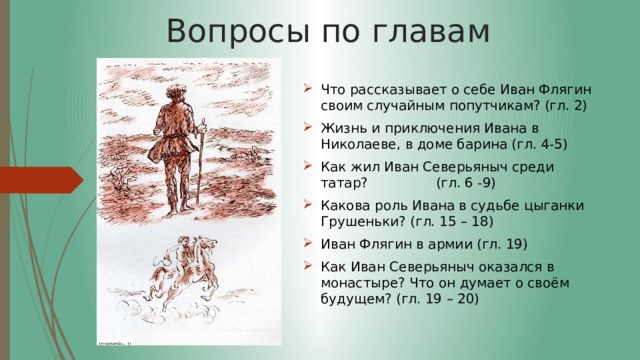 Вопросы по главам Что рассказывает о себе Иван Флягин своим случайным попутчикам? (гл. 2) Жизнь и приключения Ивана в Николаеве, в доме барина (гл. 4-5) Как жил Иван Северьяныч среди татар? (гл. 6 -9) Какова роль Ивана в судьбе цыганки Грушеньки? (гл. 15 – 18) Иван Флягин в армии (гл. 19) Как Иван Северьяныч оказался в монастыре? Что он думает о своём будущем? (гл. 19 – 20) 