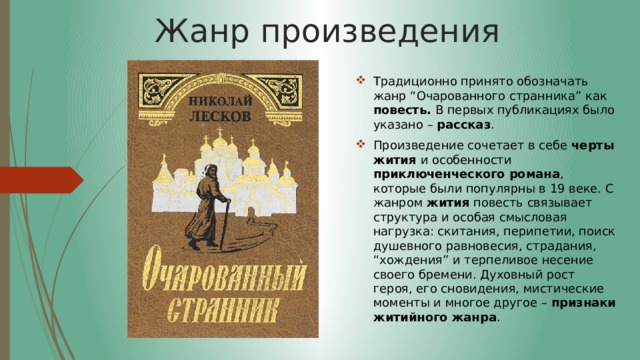 Жанр произведения Традиционно принято обозначать жанр “Очарованного странника” как повесть. В первых публикациях было указано – рассказ . Произведение сочетает в себе черты жития и особенности приключенческого романа , которые были популярны в 19 веке. С жанром жития повесть связывает структура и особая смысловая нагрузка: скитания, перипетии, поиск душевного равновесия, страдания, “хождения” и терпеливое несение своего бремени. Духовный рост героя, его сновидения, мистические моменты и многое другое – признаки житийного жанра . 