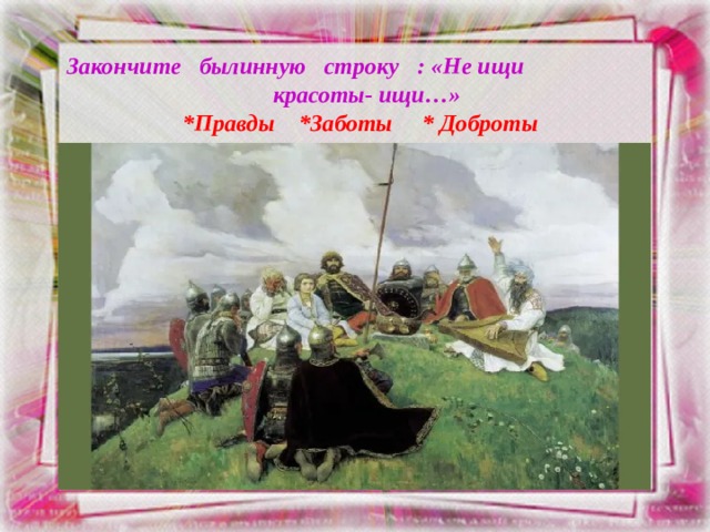 Закончите былинную строку : «Не ищи красоты- ищи…»  *Правды *Заботы * Доброты 