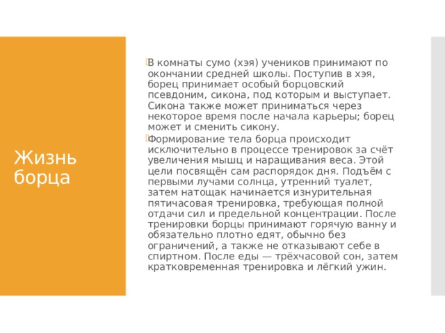 В комнаты сумо (хэя) учеников принимают по окончании средней школы. Поступив в хэя, борец принимает особый борцовский псевдоним, сикона, под которым и выступает. Сикона также может приниматься через некоторое время после начала карьеры; борец может и сменить сикону. Формирование тела борца происходит исключительно в процессе тренировок за счёт увеличения мышц и наращивания веса. Этой цели посвящён сам распорядок дня. Подъём с первыми лучами солнца, утренний туалет, затем натощак начинается изнурительная пятичасовая тренировка, требующая полной отдачи сил и предельной концентрации. После тренировки борцы принимают горячую ванну и обязательно плотно едят, обычно без ограничений, а также не отказывают себе в спиртном. После еды — трёхчасовой сон, затем кратковременная тренировка и лёгкий ужин. Жизнь борца 