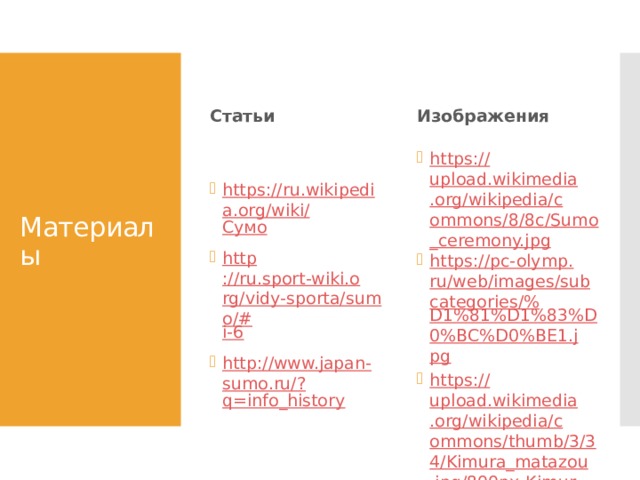 Статьи Изображения Материалы https://ru.wikipedia.org/wiki/ Сумо http ://ru.sport-wiki.org/vidy-sporta/sumo/# i-6 http://www.japan-sumo.ru/? q=info_history https:// upload.wikimedia.org/wikipedia/commons/8/8c/Sumo_ceremony.jpg https://pc-olymp.ru/web/images/subcategories/% D1%81%D1%83%D0%BC%D0%BE1.jpg https:// upload.wikimedia.org/wikipedia/commons/thumb/3/34/Kimura_matazou.jpg/800px-Kimura_matazou.jpg https:// upload.wikimedia.org/wikipedia/commons/thumb/4/45/Gyoji_Jan08.JPG/800px-Gyoji_Jan08.JPG 