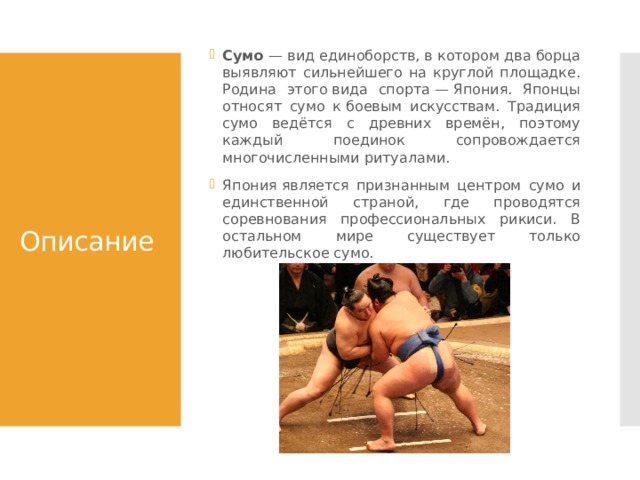 Сумо — вид единоборств, в котором два борца выявляют сильнейшего на круглой площадке. Родина этого вида спорта — Япония. Японцы относят сумо к боевым искусствам. Традиция сумо ведётся с древних времён, поэтому каждый поединок сопровождается многочисленными ритуалами. Япония является признанным центром сумо и единственной страной, где проводятся соревнования профессиональных рикиси. В остальном мире существует только любительское сумо. Описание 