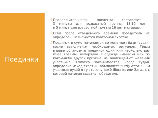 Продолжительность поединка составляет  3 минуты для возрастной группы 13-15 лет  и 5 минут для возрастной группы 16 лет и старше. Если после отведенного времени победитель не определен, назначается повторная схватка. Поединок в сумо начинается по команде гёдзи (судья) после выполнения необходимых ритуалов. Гёдзи вправе остановить поединок один или несколько раз из-за травмы, непорядка в одежде (маваси) или по какой-либо другой причине, не зависящей от желания участника. Схватка заканчивается, когда судья, определив исход схватки, объявляет: 