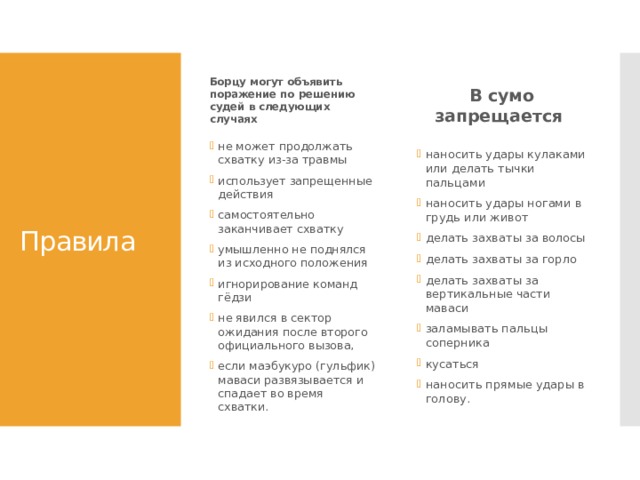 Борцу могут объявить поражение по решению судей в следующих случаях В сумо запрещается  Правила не может продолжать схватку из-за травмы использует запрещенные действия самостоятельно заканчивает схватку умышленно не поднялся из исходного положения игнорирование команд гёдзи не явился в сектор ожидания после второго официального вызова, если маэбукуро (гульфик) маваси развязывается и спадает во время схватки.  наносить удары кулаками или делать тычки пальцами наносить удары ногами в грудь или живот делать захваты за волосы делать захваты за горло делать захваты за вертикальные части маваси заламывать пальцы соперника кусаться наносить прямые удары в голову.  