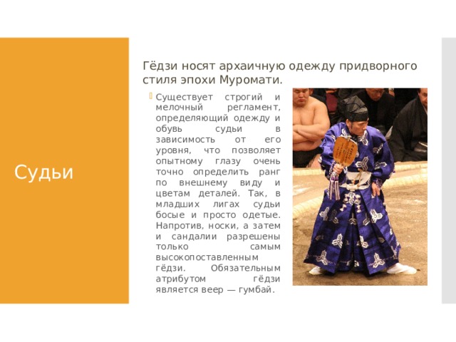 Гёдзи носят архаичную одежду придворного стиля эпохи Муромати. Судьи Существует строгий и мелочный регламент, определяющий одежду и обувь судьи в зависимость от его уровня, что позволяет опытному глазу очень точно определить ранг по внешнему виду и цветам деталей. Так, в младших лигах судьи босые и просто одетые. Напротив, носки, а затем и сандалии разрешены только самым высокопоставленным гёдзи. Обязательным атрибутом гёдзи является веер — гумбай. 