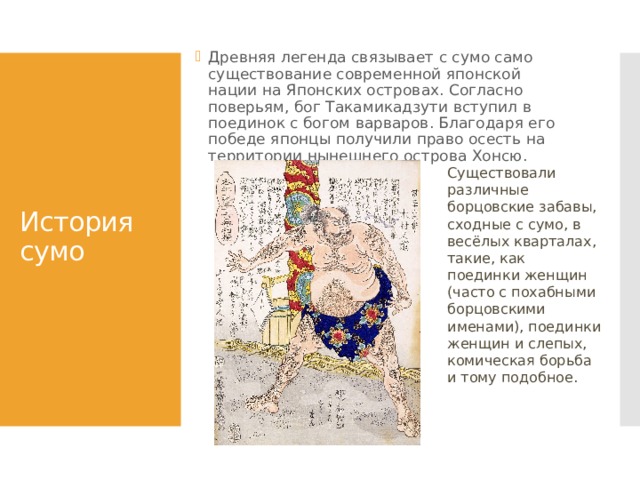 Древняя легенда связывает с сумо само существование современной японской нации на Японских островах. Согласно поверьям, бог Такамикадзути вступил в поединок с богом варваров. Благодаря его победе японцы получили право осесть на территории нынешнего острова Хонсю. История сумо Существовали различные борцовские забавы, сходные с сумо, в весёлых кварталах, такие, как поединки женщин (часто с похабными борцовскими именами), поединки женщин и слепых, комическая борьба и тому подобное. 