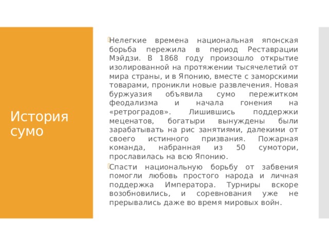 Нелегкие времена национальная японская борьба пережила в период Реставрации Мэйдзи. В 1868 году произошло открытие изолированной на протяжении тысячелетий от мира страны, и в Японию, вместе с заморскими товарами, проникли новые развлечения. Новая буржуазия объявила сумо пережитком феодализма и начала гонения на «ретроградов». Лишившись поддержки меценатов, богатыри вынуждены были зарабатывать на рис занятиями, далекими от своего истинного призвания. Пожарная команда, набранная из 50 сумотори, прославилась на всю Японию. Спасти национальную борьбу от забвения помогли любовь простого народа и личная поддержка Императора. Турниры вскоре возобновились, и соревнования уже не прерывались даже во время мировых войн. История сумо 