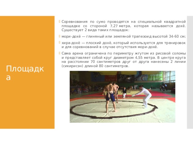 Соревнования по сумо проводятся на специальной квадратной площадке со стороной 7,27 метра, которая называется дохё. Существует 2 вида таких площадок: мори-дохё — глиняный или земляной трапезоид высотой 34-60 см; хира-дохё — плоский дохё, который используется для тренировок и для соревнований в случае отсутствия мори-дохё. Сама арена ограничена по периметру жгутом из рисовой соломы и представляет собой круг диаметром 4,55 метра. В центре круга на расстоянии 70 сантиметров друг от друга нанесены 2 линии (сикирисэн) длиной 80 сантиметров.  Площадка 