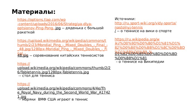 Материалы: Источники:  http://ru.sport-wiki.org/vidy-sporta/nastolnyj-tennis / -- о теннисе на вики о спорте  https://ru.wikipedia.org/wiki/%D0%9D%D0%B0%D1%81%D1%82%D0%BE%D0%BB%D1%8C%D0%BD%D1%8B%D0%B9_% D1%82%D0%B5%D0%BD%D0%BD%D0%B8%D1%81 – о теннисе на Википедии https://options.tlap.com/ wp -content/uploads/2016/06/ Strategiya - dlya - optsionov -Ping- Pong.. jpg  -- дяденька с большой ракеткой https://upload.wikimedia.org/wikipedia/commons/thumb/2/23/Mondial_Ping_-_Mixed_Doubles_-_Final_-_48.jpg/1280px-Mondial_Ping_-_Mixed_Doubles_-_Final_-_ 48.jpg  -- соревнование китайских теннесистов https:// upload.wikimedia.org/wikipedia/commons/thumb/2/26/Tabletennis.jpg/1280px-Tabletennis.jpg  -- стол для тенниса https:// upload.wikimedia.org/wikipedia/commons/4/4e/The_Royal_Navy_during_the_Second_World_War_A17421.jpg  -- моряки ВМФ США играют в теннис 