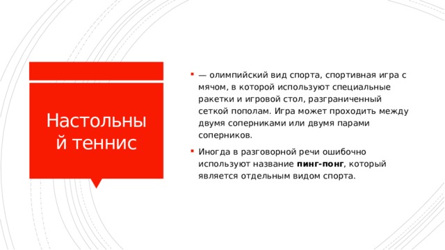 — олимпийский вид спорта, спортивная игра с мячом, в которой используют специальные ракетки и игровой стол, разграниченный сеткой пополам. Игра может проходить между двумя соперниками или двумя парами соперников. Иногда в разговорной речи ошибочно используют название пинг-понг , который является отдельным видом спорта. Настольный теннис 